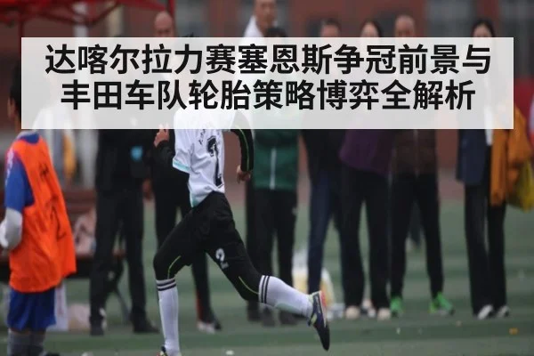 达喀尔拉力赛塞恩斯争冠前景与丰田车队轮胎策略博弈全解析（mk sports）