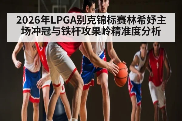 2026年LPGA别克锦标赛林希妤主场冲冠与铁杆攻果岭精准度分析（mk sports）